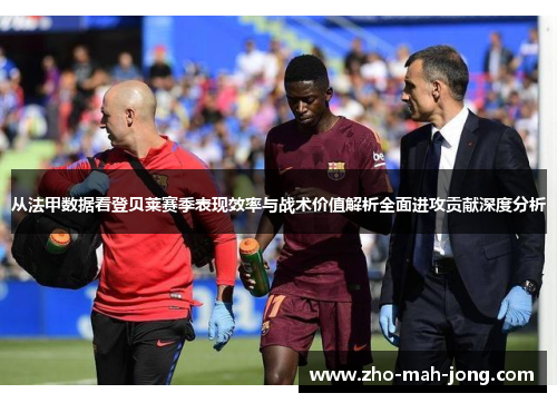 从法甲数据看登贝莱赛季表现效率与战术价值解析全面进攻贡献深度分析