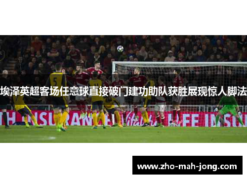 埃泽英超客场任意球直接破门建功助队获胜展现惊人脚法 埃泽英超客场任意球直接破门建功助队获胜展现惊人脚法